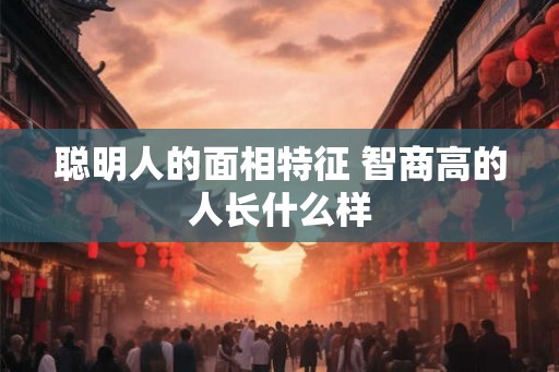 聪明人的面相特征 智商高的人长什么样