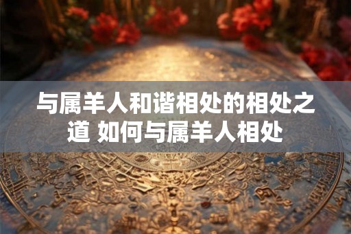 与属羊人和谐相处的相处之道 如何与属羊人相处