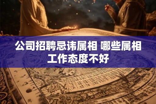 公司招聘忌讳属相 哪些属相工作态度不好 公司招聘忌讳属相 哪些属相工作态度不好