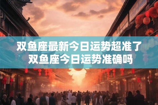 双鱼座最新今日运势超准了 双鱼座今日运势准确吗