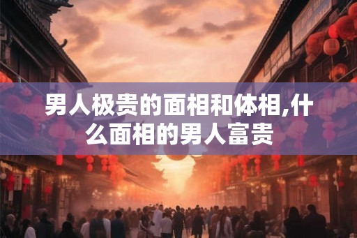 男人极贵的面相和体相,什么面相的男人富贵