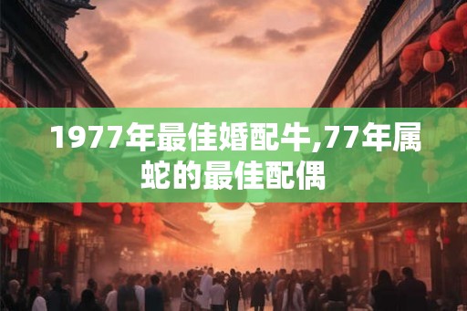 1977年最佳婚配牛,77年属蛇的最佳配偶