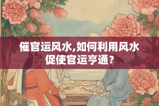 催官运风水,如何利用风水促使官运亨通？
