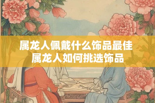 属龙人佩戴什么饰品最佳 属龙人如何挑选饰品 属龙人佩戴什么饰品最佳 属龙人如何挑选饰品
