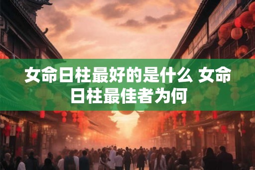 女命日柱最好的是什么 女命日柱最佳者为何