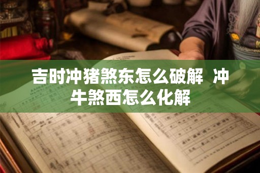 吉时冲猪煞东怎么破解 冲牛煞西怎么化解 吉时冲猪煞东怎么破解 冲牛煞西怎么化解