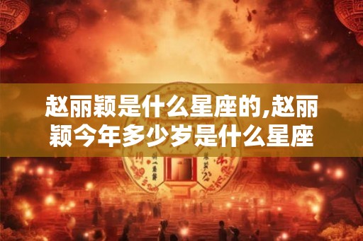 赵丽颖是什么星座的,赵丽颖今年多少岁是什么星座