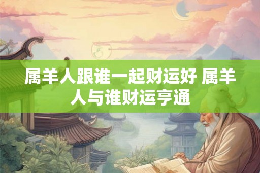 属羊人跟谁一起财运好 属羊人与谁财运亨通