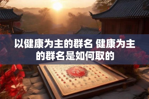 以健康为主的群名 健康为主的群名是如何取的 以健康为主的群名 健康为主的群名是如何取的