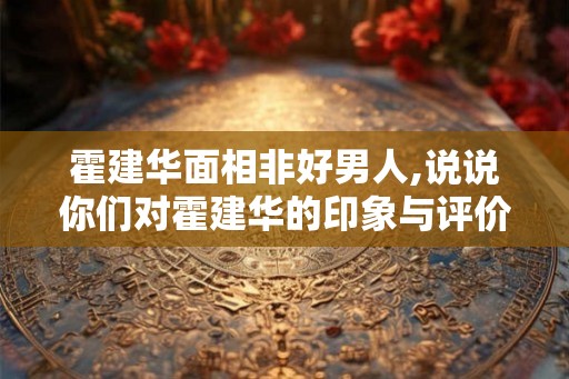 霍建华面相非好男人,说说你们对霍建华的印象与评价
