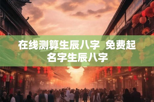 在线测算生辰八字  免费起名字生辰八字