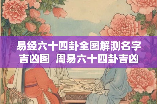 易经六十四卦全图解测名字吉凶图 周易六十四卦吉凶查对表 易经六十四卦全图解测名字吉凶图 周易六十四卦吉凶查对表