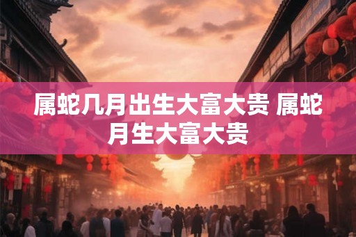属蛇几月出生大富大贵 属蛇月生大富大贵