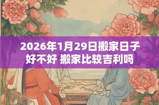 2026年1月29日搬家日子好不好 搬家比较吉利吗