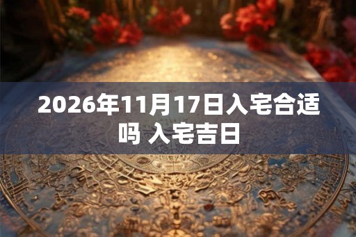 2026年11月17日入宅合适吗 入宅吉日 2026年11月17日入宅合适吗 入宅吉日