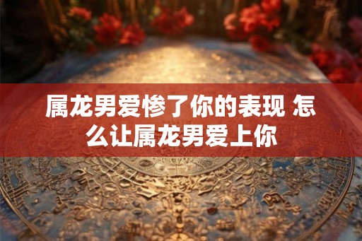 属龙男爱惨了你的表现 怎么让属龙男爱上你