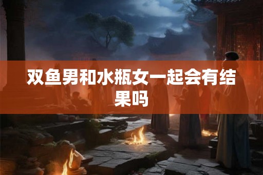 双鱼男和水瓶女一起会有结果吗