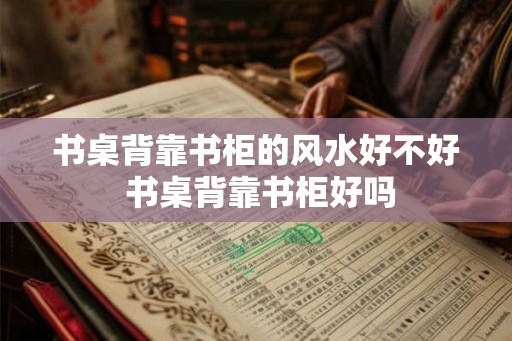 书桌背靠书柜的风水好不好 书桌背靠书柜好吗 书桌背靠书柜的风水好不好 书桌背靠书柜好吗