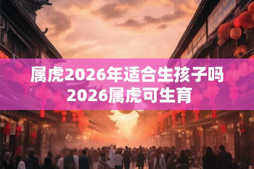 属虎2026年适合生孩子吗 2026属虎可生育 属虎2026年适合生孩子吗 2026属虎可生育