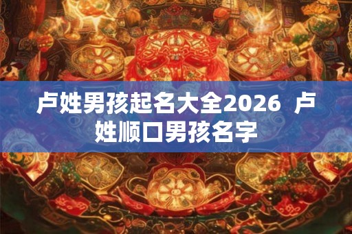 卢姓男孩起名大全2026  卢姓顺口男孩名字