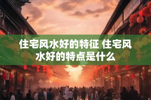 住宅风水好的特征 住宅风水好的特点是什么 住宅风水好的特征 住宅风水好的特点是什么