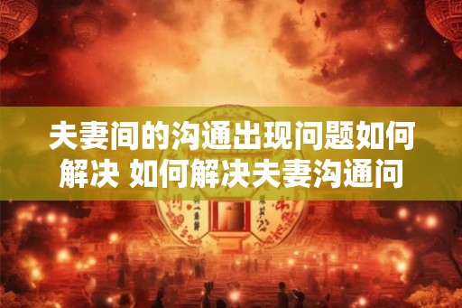 夫妻间的沟通出现问题如何解决 如何解决夫妻沟通问题