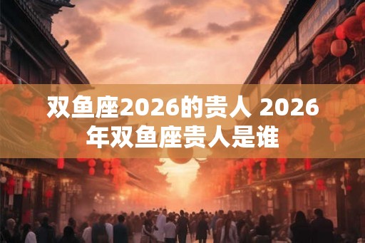 双鱼座2026的贵人 2026年双鱼座贵人是谁