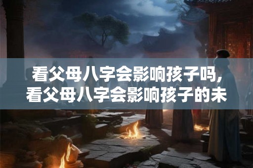 看父母八字会影响孩子吗,看父母八字会影响孩子的未来吗？
