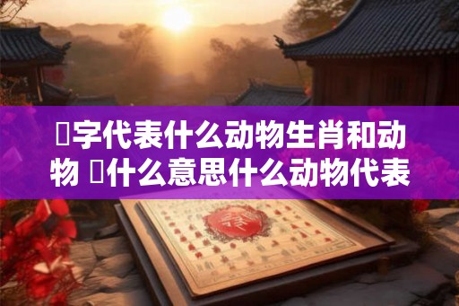 螥字代表什么动物生肖和动物 媊什么意思什么动物代表媊字