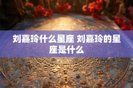 刘嘉玲什么星座 刘嘉玲的星座是什么