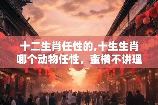 十二生肖任性的,十生生肖哪个动物任性,蛮横不讲理 十二生肖任性的,十生生肖哪个动物任性,蛮横不讲理