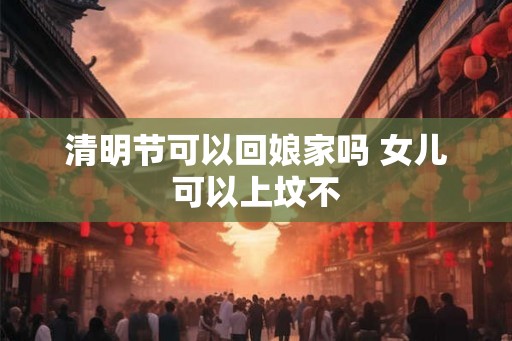 清明节可以回娘家吗 女儿可以上坟不 清明节可以回娘家吗 女儿可以上坟不