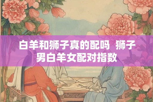 白羊和狮子真的配吗  狮子男白羊女配对指数