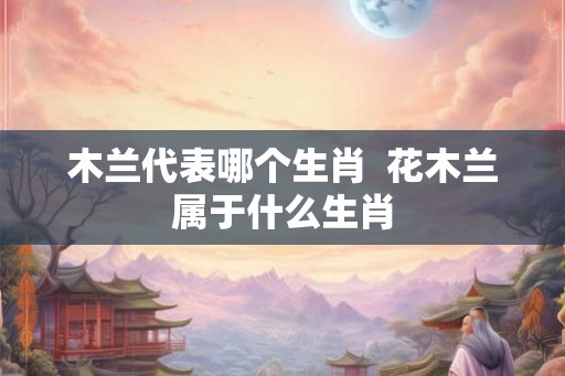 木兰代表哪个生肖  花木兰属于什么生肖