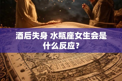 酒后失身 水瓶座女生会是什么反应？