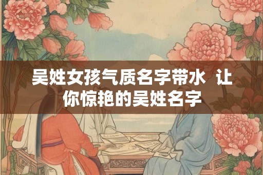 吴姓女孩气质名字带水  让你惊艳的吴姓名字