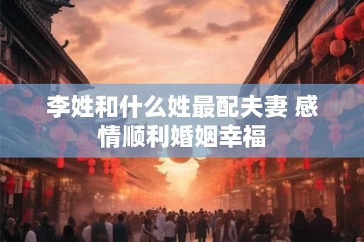 李姓和什么姓最配夫妻 感情顺利婚姻幸福 李姓和什么姓最配夫妻 感情顺利婚姻幸福