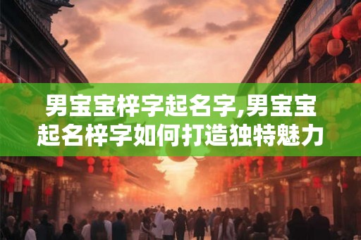 男宝宝梓字起名字,男宝宝起名梓字如何打造独特魅力？