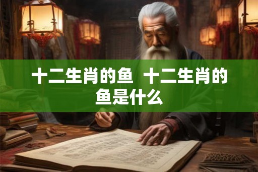 十二生肖的鱼  十二生肖的鱼是什么
