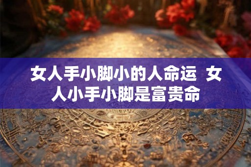 女人手小脚小的人命运 女人小手小脚是富贵命 女人手小脚小的人命运 女人小手小脚是富贵命