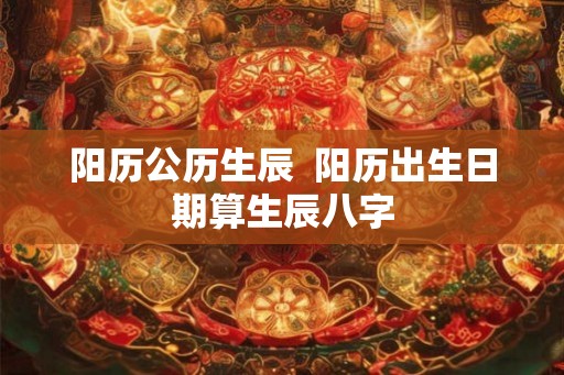 阳历公历生辰 阳历出生日期算生辰八字 阳历公历生辰 阳历出生日期算生辰八字
