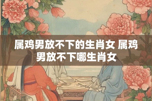 属鸡男放不下的生肖女 属鸡男放不下哪生肖女