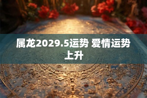 属龙2029.5运势 爱情运势上升