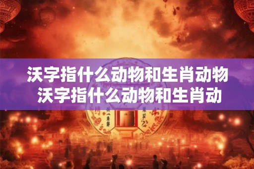 沃字指什么动物和生肖动物 沃字指什么动物和生肖动物呢