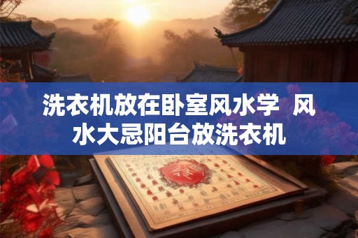 洗衣机放在卧室风水学 风水大忌阳台放洗衣机 洗衣机放在卧室风水学 风水大忌阳台放洗衣机