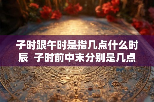 子时跟午时是指几点什么时辰  子时前中末分别是几点
