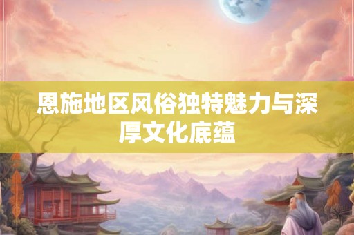 恩施地区风俗独特魅力与深厚文化底蕴