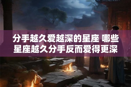 分手越久爱越深的星座 哪些星座越久分手反而爱得更深