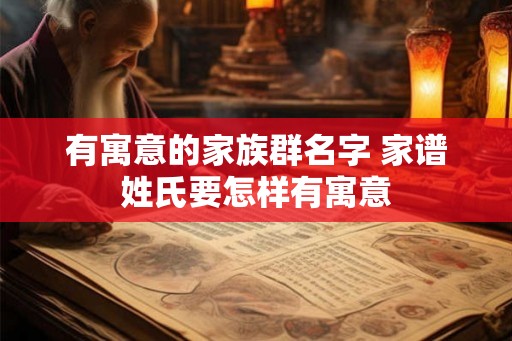 有寓意的家族群名字 家谱姓氏要怎样有寓意 有寓意的家族群名字 家谱姓氏要怎样有寓意