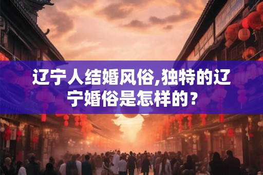 辽宁人结婚风俗,独特的辽宁婚俗是怎样的？